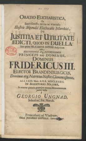 Oratio Eucharistica, Ex Sacrosancto nexu ac vinculo Illustris Stipendii Electoralis Marchici, De Iustitia Et Utilitate Edicti, Quod In Duella : Sub ipsum Felicissimi Imperii Auspicium tulit Serenissimus Atq[ue] Potentissimus Princeps Ac Dominus, Dominus Fridericus III. Elector Brandenburgicus, Dominus atq[ue] Nutritius Noster Clementissimus, Ad d. XXIII. Mart. A.O.R. MDCLXXXIX. In Auditorio Maiore