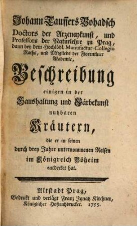 Johann Tauffers Bohadsch Doctors der Arzeneykusnt, und Professors der Naturlehre zu Prag, dann bey dem Hochlöbl. Manufactur-Collegio Raths, und Mitglieds der Florentiner Akademie, Beschreibung einigen in der Haushaltung und Färbekunst nutzbaren Kräutern, die er in seinen durch drey Jahre unternommenen Reisen im Königreich Böheim entdecket hat