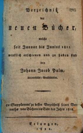 Verzeichniß der neuen Bücher, welche in der letzten Frankfurter und Leipziger ... herausgekommen und nebst vielen andern um beygesetzte Preiße zu haben sind bey Johann Jacob Palm, Universitäts-Buchhändler : Supplement zu dessen Verzeichniß seines Vorraths von Büchern bis Ende des Jahrs 1808. 5, ... Januar bis Junius 1811 ...