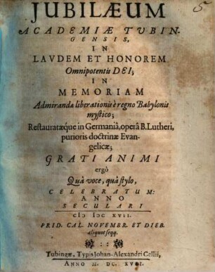 Jubilaeum Academiae Tubingensis, In Lavdem Et Honorem Omnipotentis Dei, In Memoriam Admirandae liberationis è regno Babylonis mystico; Restaurataeque in Germaniâ, operâ B. Lutheri, purioris doctrinae Evangelicae . : Grati Animi ergo Qua voce, qua stylo, Celebratum: Anno Seculari MDCXVII. Prid. Cal. Novembr. ...