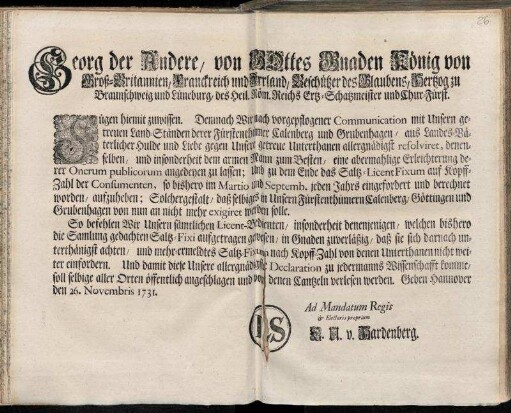 Georg der Andere, von Gottes Gnaden König von Groß-Britannien, Franckreich und Irrland, Beschützer des Glaubens, Hertzog zu Braunschweig und Lüneburg ... Fügen hiemit zu wissen. Demnach Wir nach vorgepflogener Communication mit Unsern getreuen Ständen ... Calenberg und Grubenhagen, ... Unsere Unterthanen ... eine abermahlige Erleichterung derer Onerum publicorum angedeyen zu lassen ... : Geben Hannover den 26. Novembris 1731