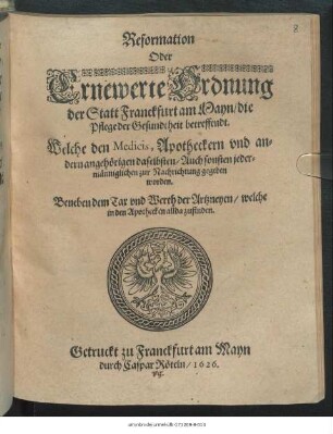 Reformation Oder Ernewerte Ordnung der Statt Franckfurt am Mayn/ die Pflege der Gesundtheit betreffendt : Welche den Medicis, Apotheckern und andern angehörigen daselbsten/ Auch sonsten jedermänniglichen zur Nachrichtung gegeben worden ; Beneben dem Tax und Werth der Artzneyen/ welche in den Apothecken allda zufinden