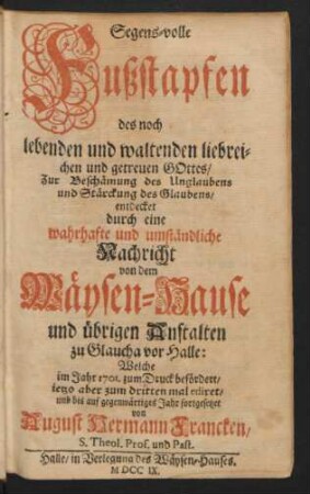 Segens-volle Fußstapfen des noch lebenden und waltenden liebreichen und getreuen Gottes : Zur Beschämung des Unglaubens und Stärckung des Glaubens/ entdecket durch eine wahrhafte und umständliche Nachricht von dem Wäysen-Hause und übrigen Anstalten zu Glaucha vor Halle ; Welche im Jahr 1701. zum Druck befördert/ ietzo aber zum dritten mal ediret/ und bis auf gegenwärtiges Jahr fortgesetzet