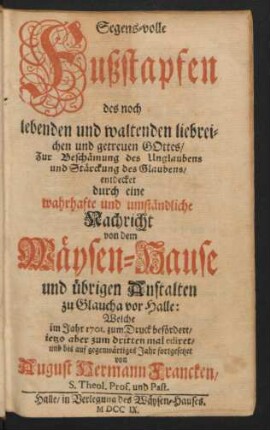 Segens-volle Fußstapfen des noch lebenden und waltenden liebreichen und getreuen Gottes : Zur Beschämung des Unglaubens und Stärckung des Glaubens/ entdecket durch eine wahrhafte und umständliche Nachricht von dem Wäysen-Hause und übrigen Anstalten zu Glaucha vor Halle ; Welche im Jahr 1701. zum Druck befördert/ ietzo aber zum dritten mal ediret/ und bis auf gegenwärtiges Jahr fortgesetzet