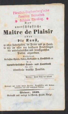 Der unerschöpfliche Maitre de Plaisir : oder die Kunst, in allen Jahreszeiten, im Freien und zu Hause, so wie an allen nur denkbaren Freudentagen, die unterhaltendsten und belustigendsten Partien anzuordnen ; Enthaltend die besten Spiele, Lieder, Deklamir- u. Kunststücke [et]c. Ein unentbehrliches Haus- und Handbuch für alle lebensfrohe deutsche Familien