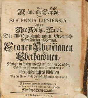 Das Thränende Leipzig, Oder Solennia Lipsiensia, Womit Jhro Königl. Majest. Der Allerdurchlauchtigsten ... Frauen Christianen Eberhardinen, Königin in Polen und Churfürstin zu Sachsen, Gebohrner Marggräfin zu Brandenburg [et]c. Höchstseeligstes Ableben Auf der Universität daselbst öffentlich bejammert worden
