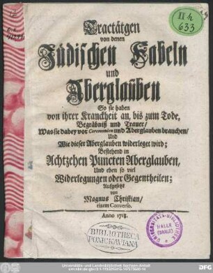 Tractätgen von denen Jüdischen Fabeln und Aberglauben : So sie haben von ihrer Kranckheit an, bis zum Tode, Begräbniß und Trauer/ Was sie dabey vor Ceremonien und Aberglauben brauchen/ Und Wie dieser Aberglauben widerleget wird : Bestehend in Achtzehen Puncten Aberglauben, Und eben so viel Widerlegungen oder Gegentheilen