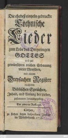 Die ehedeß eintzeln gedruckte Cöthnische Lieder zum Lobe des Dreyeinigen Gottes und zur gewünschten reichen Erbauung vieler Menschen : mit einem Dreyfachen Register nach den Biblischen Sprüchen, Jnhalt, und Anfang der Lieder, zusammen herausgegeben