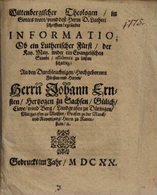 Wittenbergischer Theologen in Gottes wort unnd deß Herrn D. Lutheri schrifften begründte Informatio; Ob ein Lutherischer Fürst der Kay. May. wider ein Evangelischen Standt assistentz zu leisten schuldig : An den Durchleuchtigen Hochgebornen Fürsten und Herren, Herrn Johann Ernsten Hertzogen zu Sachsen, Gülich, Cleve unnd Berg, Landgrafen zu Düringen, Marggrafen zu Meissen, Grafen zu der Marck und Ravensperg, Herrn zu Ravenstein &c.