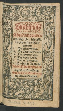 Catechismus Christliche underrichtung/ oder Lehrtaffel : kürtzlich in sechs Stück verfasset. I. Die zehen Gebott. II. Der Christlich Glaub. III. Das Vatter unser. IV. Der heylig Tauff. V. Das H. Abendmal. VI. Die Christl. Bußzucht ; Für die Schulmeister/ und Jugend zu Straßburg