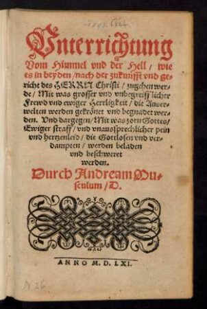 Vnterrichtung || Vom Himmel vnd der Hell/ wie || es in beyden/ nach der zukunfft vnd ge||richt des HERRN Christi/ zugehen wer=||de/ Mit was grosser vnd vnbegreifflicher || Frewd vnd ewiger Herrligkeit/ die Auser=||welten werden gekrœnet vnd begnadet wer=||den: Vnd dargegen/ Mit was zorn Gottes/|| Ewiger straff/ vnd vnaussprechlicher pein || vnd hertzenleid/ die Gottlosen vnd ver=||dampten/ werden beladen || vnd beschweret || werden.|| Durch Andream Mu=||sculum/ D.||