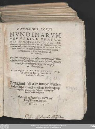 CATALOGVS NOVVS || NVNDINARVM || VERNALIVM FRANCO-||FVRTI AD MOENVM, ANNO M. D. XCIII. CE-||lebratarum ... || PLERIQVE IN AEDIBVS GEORGII VVIL-||LERI CIVIS ET BIBLIOPOLAE AVGV-||stani, venales habentur.|| Verzeichnuß fast aller neuwer Bücher/|| welche seyther der nechstverschienen Herbstmeß/ biß || auff diese gegenwertige Fastenmeß/ in offent=||lichem Druck seyn außgangen.||