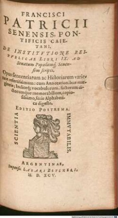 Francisci Patricii Senensis, Pontificis Caietani, De Institvtione Reipvblicae : Libri IX. Ad Senatum Populumq[ue] Senensem scripti ; Opus sententiarum ac Historiarum varietate refertissimum: cum Annotationibus margineis ...
