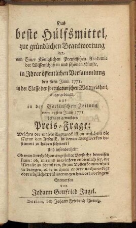 Das beste Hülfsmittel, zur gründlichen Beantwortung der, von Einer Königlichen Preußischen Academie der Wissenschaften und schönen Künste, in Ihrer öffentlichen Versammlung den 6ten Junii 1771, in der Classe der speculativischen Weltweisheit, aufgegeben, und in der Berlinschen Zeitung vom 25sten Junii 1771 bekannt gemachten Preis-Frage: Welches der wahre Endzweck ist, zu welchem die Natur den Arsenik, in denen Bergwerken bestimmt zu haben scheinet? ...
