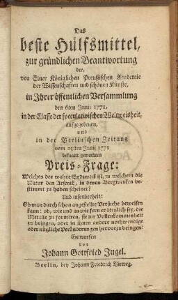 Das beste Hülfsmittel, zur gründlichen Beantwortung der, von Einer Königlichen Preußischen Academie der Wissenschaften und schönen Künste, in Ihrer öffentlichen Versammlung den 6ten Junii 1771, in der Classe der speculativischen Weltweisheit, aufgegeben, und in der Berlinschen Zeitung vom 25sten Junii 1771 bekannt gemachten Preis-Frage: Welches der wahre Endzweck ist, zu welchem die Natur den Arsenik, in denen Bergwerken bestimmt zu haben scheinet? ...