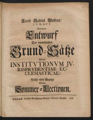 Jacob Gabriel Wolfens, I. U. D. & P. P. Kurtzer Entwurf Der vornehmsten Grund-Sätze Seiner Institutionum Iurisprudentiae Ecclesiasticae : Nebst einer Anzeige Seiner Sommer-Lectionen
