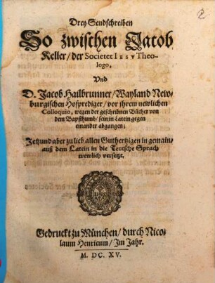 Drey Sendschreiben So zwischen Jacob Keller, der Societet Iesv Theologo, Vnd D. Jacob Hailbrunner, Wayland Newburgischen Hofprediger, vor ihrem newlichen Colloquio, wegen der geschribnen Bücher von dem Bapsthumb, sein in Latein gegen einander abgangen