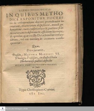 THESES THEOLOGICÆ || IN QUIBUS METHO-||DICE EXPONITUR DOCTRI-||na de exsequutione decreti providentiæ in || creatione, creaturarum dispositione, mundi gu-||bernatione, tum conservatione & pactione fede-||ris naturæ, tum desertione & afflictione: itemque || ade operibus, quæ ex illis Dei actionibus veré ex-||sistunt, vel eas tantúm in creaturis conse-||quuntur: || Quas, || DEO juvante, || Præside MATTHIA MARTINIO SS. || Theologiæ Professore in illustri schola || Herbornensi, publicé defendet || PETRUS VIGELIUS VALENTINIANUS. || 28. Junii. ||