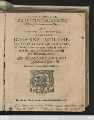 THESES THEOLOGICAE,|| DE JVSTIFICATIONE HO-||minis pecatoris coram Deo :|| Quas,|| ... PRAESIDE || JOHANNE MOLTHE-||RO, SS. THEOLOGIAE DOCTORE,|| & Hebraearum literarum in inclyta Acade-||mia Marpurgensi Professore, publicè || pro virili tueri enitetur || M. NICOLAVS JACOBVS || Casselanus, Hassus.|| Ad diem 21. Januarii, in auditorio Theologico.||