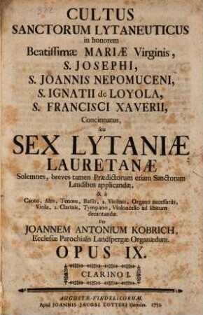 Cultus sanctorum lytaneuticus ... seu sex litaniae lauretanae ... à Canto, Alto, Tenore, Basso, 2. Violinis, Organo necessariis, Viola, 2. Clarinis, Tympano, Violoncello ad libitum decantandae. Per Joannem Antonium Kobrich, ... opus IX