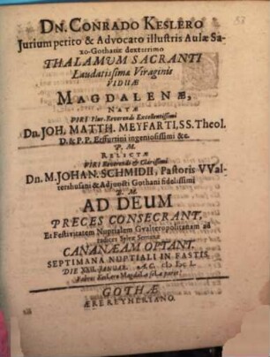 Dn. Conrado Keslero Iurium perito & Advocato illustris Aulae SaxoGothanae dexterrimo Thalamum Sacranti Laudatissimae Viraginis Viduae Magdalenae, Natae Viri Plur. Reverendi Excellentissimi Dn. Joh. Matth. Meyfarti, SS. Theol. D. & P.P. Erffurtini ingeniosissimi &c. P.M. Relictae Viri Reverendi & Clarissimi Dn. M. Johan. Schmidii, Pastoris Waltershusani & Adiuncti Gothani fidelissimi B.M. Ad Deum Preces Consecrant, Et Festivitatem Nuptialem Gualteropolitanam ad radices Sylvae Semanae Cananaeam Optant. Septimana Nuptiali In Fastis. Die XXII. Ianuar. A.C. MDCL.