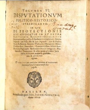Volumen ... Disputationum Iuridicarum Selectiorum: Ex difficilimis & utiliss. Iurium materiis Desumtarum: a Clariss. & Praestantiss. Viris in celeberrima Basil. Acad. publice Propositarum : In ordinem huncce, quantum fieri potuit, Redactarum: & nunc denuo In gratiam plurimorum LL. Studiosorum, maxime Haec desiderantium, Recusarum: Per Joan. Jacobum Genathium, praedictae Acad. Typographum ... ; indicem singularum sequentes monstrabunt pagellae, 6. Volumen VI. Disputationum Politico-Historico-Iuridicarum. In Quo De Protectionis Sive Advocatiae In Et Extra Sanctissimum Romano-Germanicum Imperium moribus priscis & hodiernis recepto iure: Banno Imperiali: Iure Fisci: Re & Iure Aquatili ... & aliis quam plurimis Iuris Publici & Privati materiis gravissimis & utilissimis agitur : Indicem cum nominibus Autorum & materierum proxima post praefationem monstrabit pagella