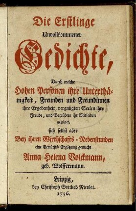 Die Erstlinge Unvollkommener Gedichte : Durch welche Hohen Personen ihre Unterthänigkeit, Freunden und Freundinnen ihre Ergebenheit, vergnügten Seelen ihre Freude, und Betrübten ihr Mitleiden gezeiget, sich selbst aber Bey ihren Wirthschafts-Nebenstunden eine Gemüths-Ergötzung gemacht