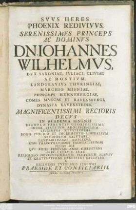 Suus Heres Phoenix Redivivus, Serenissimus ... Dn. Johannes Wilhelmus, Dux Saxoniae ... Magnificentissimi Rectoris Decus In Academia Ienensi ... Ipso Inaugurationis ... Festo Die Qui XXIII. Februar. ... MDCLXXXVIII. ... Exceptus A Regiminis Tutelaris Ienensis Praeside Et Consiliariis