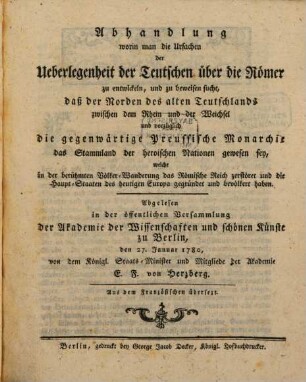 Abhandlung, worin man die Ursachen der Ueberlegenheit der Teutschen über die Römer zu entwickeln, und zu beweisen sucht, daß der Norden des alten Teutschlands zwischen dem Rhein und der Weichsel und vorzüglich die gegenwärtige Preussische Monarchie das Stammland der heroischen Nationen gewesen sey, welche in der berühmten Völker-Wanderung das Römische Reich zerstöret und die Haupt-Staaten des heutigen Europa gegründet und bevölkert haben