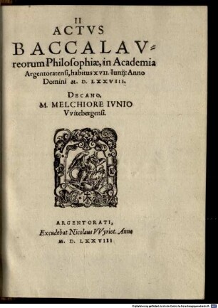 Actus tres, Academiae Reipub. Argentoratensis : I. Classicorum, II. Baccalaureorum, III. Magistrorum ; Ex quibus, & Promotionum, & Legum, & Disciplinae, & Lectionum cum Publicarum, tum Claßicarum ratio, pro hoc tempore, vere cognosci potest, 2. II Actus Baccalaureorum Philosophiae, in Academia Argentoratensi, habitus VII. Iunii: Anno Domini M. D. LXXVIII.