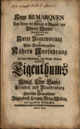 Kurtze Remarqven über die Von Seiten der Königin in Ungarn, und Böheim Majestät Neuerlich publicirte Sogenannte Kurtze Beantwortung Der Chur-Brandenburgischen Nähern Ausführung Des In denen Natürlichen- und Reichs-Rechten gegründeten Eigenthums Des Königl. Chur-Hauses Preußen und Brandenburg Auf die Schlesische Hertzogthümer Jägerndorff, Liegnitz, Brieg, Wohlau, Und zugehörige Herrschafften