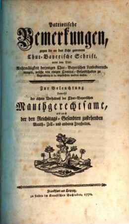 Patriotische Bemerkungen, gegen die an das Licht getrettene Chur-Bayerische Schrift, unter dem Titel: Rechtmäßigkeit derjenigen Chur-Bayerischen Landesverordnungen, welche von einigen Comitial-Gesandschaften zu Regensburg [et]c. [et]c. angefochten werden wollen : Zur Beleuchtung sowohl der ächten Verhältniß der Chur-Bayerischen Mauthgerechtsame, als auch der Reichstags-Gesandten zustehenden Mauth- Zoll- und anderen Freyheiten