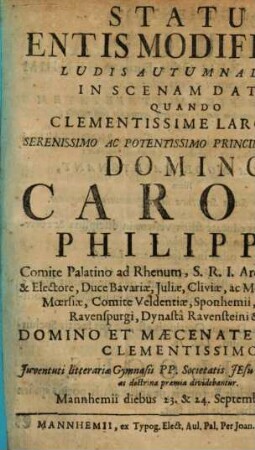 Status Entis Modificati Ludis Autumnalibus In Scenam Datus, Quando Clementissime Largiente Serenissimo Ac Potentissimo Principe, Et Domino Domino Carolo Philippo, Comite Palatino ad Rhenum, S.R.I. Archi-Thesaurario & Electore, Duce Bavariæ, Juliæ, Cliviæ, ac Montium, Principe Mœrsiæ, Comite Veldentiæ, Sponhemii, Marchiæ, & Ravenspurgi, Dynastâ Ravensteini &c. &c. Domino Et Mæcenate Nostro Clementissimo : Juventuti litterariæ Gymnasii PP. Societatis Jesu, consueta virtutis ac dottrinae praemia dividebantur. Mannhemii diebus 23. & 24. Septembris 1727.