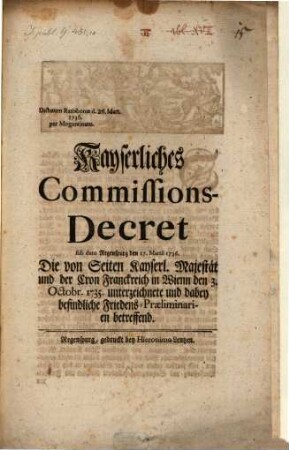 Kayserliches Commissions-Decret sub dato Regenspurg den 17. Martii 1736. Die von Seiten Kayserl. Majestät und der Cron Franckreich in Wienn den 3. Octobr. 1735. unterzeichnete und dabey befindliche Friedens-Praeliminarien betreffend : Dictatum Ratisbonae d. 26. Mart. 1736. per Moguntinum