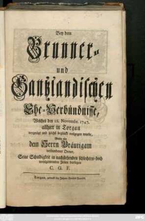 Bey dem Brunner- und Gantzlandischen Ehe-Verbündnisse, Welches den 28. Novembr. 1747. allhier zu Torgau vergnügt und höchst beglückt vollzogen wurde, Wolte ein dem Herrn Bräutigam verbundener Diener, Seine Schuldigkeit in nachstehenden schlechten- doch wohlgemeinten Zeilen darlegen C. G. F