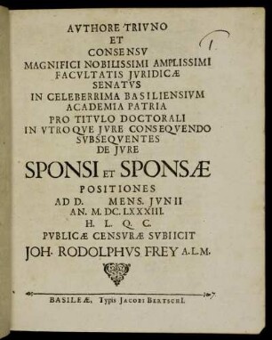 Authore Triuno Et Consensu Magnifici Nobilissimi Amplissimi Facultatis Iuridicae Senatus In Celeberrima Basiliensium Academia Patria Pro Titulo Doctorali In Utroque Iure Consequendo Subsequentes De Iure Sponsi Et Sponsae Positiones Ad D. Mens. Iunii An. M.DC.LXXXIII. H. L. Q. C. Publicae Censurae Subiicit Joh. Rodolphus Frey A.L.M.