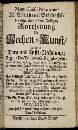 M. Christian Peschecks, des Zittauischen Gymn. Collegae, Fortsetzung der Rechen-Kunst : darinnen Tara und Fusti-Rechnung; Regula De-Tri inversa; Regula Qvinqve vel Dupla; Regula conversa; als auch Zinß- oder Interesse- Zeit-Gewinn-und verlust-Stich-oder Baratt-Gesellschafft-Ertheil- und Gemeine Wechsel-Rechnung ...