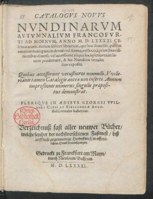 CATALOGVS NOVVS || NVNDINARVM || AVTVMNALIVM FRANCOFVR-||TI AD MOENVM, ANNO M.D.LXXXXI. CE-||lebratarum ... || PLERIQVE IN AEDIBVS GEORGII VVIL-||LERI CIVIS ET BIBLIOPOLAE AVGV-||stani, venales habentur.|| Verzeichnuß fast aller neuwer Bücher/|| welche seyther der nechstverschienen Fastmeß/ biß || auff diese gegenwertige Herbstmeß/ in offent=||lichem Druck seyn außgangen.||