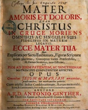 Mater Amoris Et Doloris, Quam Christus In Cruce Moriens Omnibus Ac Singulis Suis Fidelibus In Matrem Legavit: Ecce Mater Tua : Nunc Explicata per Sacra Emblemata, Figuras Scripturae quam plurimas, Conceptus varios Praedicabiles, SS. Patrum Sententias, ...