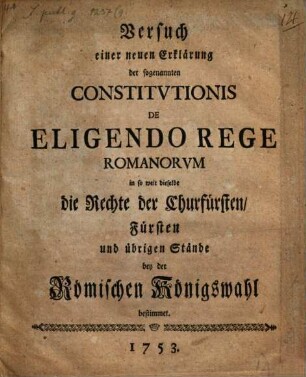 Versuch einer neuen Erklärung der sogenannten Constitvtionis De Eligendo Rege Romanorvm in so weit dieselbe die Rechte der Churfürsten, Fürsten und übrigen Stände bey der Römischen Königswahl bestimmet