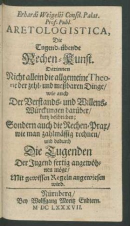 Erhardi Weigelii Consil. Palat. Prof. Publ. Aretologistica, Die Tugend-übende Rechen-Kunst : Darinnen Nicht allein die allgemeine Theorie der zehl- und meßbaren Dinge/ wie auch Der Verstands- und Willens-Würckungen darüber/ kurtz beschrieben; Sondern auch die Rechen-Prax/ wie man zahlmässig rechnen/ und dadurch Die Tugenden Der Jugend fertig angewöhnen möge/ Mit gewissen Regeln angewiesen wird