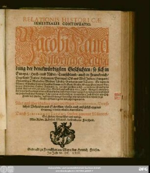 Relationis Historicae Semestralis Continuatio : Jacobi Franci Historische Beschreibung der denckwürdigsten Geschichten/ so sich in Europa/ Hoch- und Nider-Teutschland/ auch in Franckreich/ Engelland/ Italien/ Hispanien/ Portugal/ Ost- und West-Indien/ Hungarn/ Siebenbürgen/ Wallachey/ Moldau/ Türckey/ Barbarien und Tartarey ... vor und zwischen nechst-verwichener Franckfurter Herbst-Meß deß 1663. biß in die Oster-Meß deß jetzt lauffenden 1664. Jahrs ... hin und wider in der Welt/ so zu Wasser als Land begeben und zugetragen haben