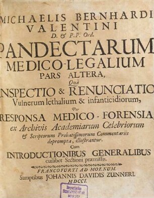Michaelis Bernhardi Valentini Med. D. ... Pandectæ Medico-Legales, Sive Responsa Medico-Forensia ex archivis Academiarum celebriorum scriptisque probatissimorum Medicorum deprompta, ac Exterorum gratia Latinitate donata : Cum Introductionibus Generalibus, Cuilibet Classi Praemissis. Opus Non Iure-Consultis tantum & Medicis, sed reliquarum quoque Facultatum Cultoribus proficuum & valde necessarium, 2. Qua Inspectio & Renunciatio Vulnerum lethalium & infanticidiorum, Per Responsa Medico-Forensia, ex Archivis Academiarum Celebriorum & Scriptorum Probatissimorum Commentariis deprompta, illustrantur : Cum Introductionibus Generalibus cuilibet Sectioni praemissis