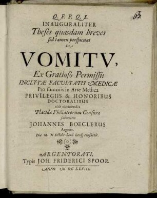 Inauguraliter Theses quasdam breves sed tamen perspicuas De Vomitu, Ex Gratioso Permissu Inclytae Facultatis Medicae Pro summis in Arte Medica Privilegiis & Honoribus Doctoralibus rite obtinendis Placidae Philiatrorum Censurae submittit Johannes Boeclerus Argent. Die 10. M. Octobr. horis locoq[ue] consuetis.