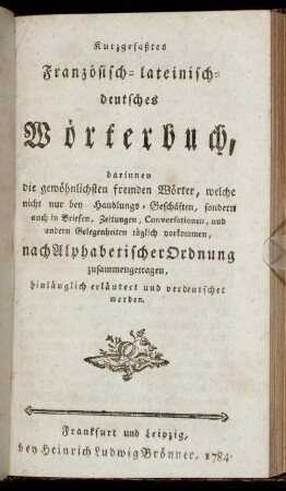 Kurzgefaßtes Französisch-lateinisch-deutsches Wörterbuch : darinnen die gewöhnlichsten fremden Wörter, welche nicht nur bey Handlungs-Geschäften, sondern auch in Briefen, Zeitungen, Conversationen, und andern Gelegenheiten täglich vorkommen, nach Alphabetischer Ordnung zusammengetragen, hinlänglich erläutert und verdeutschet werden