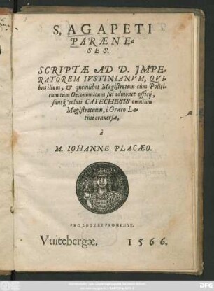 S. AGAPETI || PARAENE=||SES.|| SCRIPTAE AD D. JMPE=||RATOREM IVSTINIANVM, QVI=||bus illum, et quemlibet Magistratum cùm Politi=||cum tùm Oeconomicum sui admonet officij,|| suntq́; veluti CATECHESIS omnium || Magistratuum, è Graeco La=||tinè conuersae,|| à || M. IOHANNE PLACAEO.|| ... ||