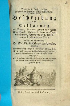 Matthias Oesterreichs, Inspectors der großen Königlichen Bilder-Gallerie zu Sans-Souci, Beschreibung und Erklärung der Grupen, Statüen, ganzen und halben Brust-Stücke, Basreliefs, Urnen und Vasen von Marmor, Bronze und Bley, sowohl von antiker als moderner Arbeit, welche die Sammlung Sr. Majestät, des Königs von Preußen, ausmachen : Worinn der Platz, wo jedes dieser Stücke sich anizt befindet, wie auch derjenige, welchen sie vormahls einnahmen, und die Sammlungen, zu denen sie gehört haben, angezeiget sind ; nebst beygefügten historischen Erläuterungen, und Anmerkungen über die neuern Künstler, welche für Se. Majestät gearbeitet haben
