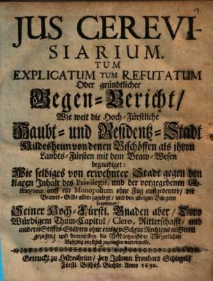 Ius Cerevisiarium. Tum Explicatum Tum Refutatum Oder gründtlicher Gegen-Bericht Wie weit die Hoch-Fürstliche Haubt- und Residentz-Stadt Hildesheim von denen Bischöffen als ihren Landts-Fürsten mit dem Braw-Wesen begnadiget : Wie selbiges von erwehnter Stadt gegen den klaren Inhalt des Privilegii, und der vorgegebenen Observanz auff ein Monopolium ohne Fug außgedeutet der Brawer-Gilde allein zugelegt und den übrigen Bürgern benommen Seiner Hoch-Fürstl. Gnaden aber Dero Würdigem Thum-Capitul Clero, Ritterschafft und andern Stiffts-Städten ohne einigen Schein Rechtens in Streit gezogen/ und denenselben die Verkürtzung der Burgerlichen Nahrung ungütlich zugemessen werden wolle