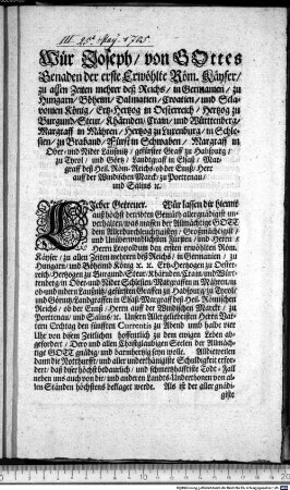 WUer Joseph, von GOttes Genaden der erste Erwoehlte Roem. Kaeyser, zu allen Zeiten mehrer deß Reichs ... LIeber Getreuer. Wuer lassen dir hiemit auß hoechst betribten Gemueth allergnaedigist unverhalten, was massen der Allmaechtige GOTT dem Allerdurchleuchtigisten Großmaechtigist, und Unueberwindlichsten Fuersten, und Herrn, Herrn Leopoldum den ersten erwoehlten Roem. Kaeyser ... Unsern Allergeliebtisten Herrn Vattern Erchtag den fuenfften Currentis zu Abend umb halbe vier Uhr von disem Zeitlichen hoffentlich zu dem ewigen Leben abgefordert, Dero und allen Christglaubigen Seelen der Allmaechtige GOTT gnaedig, und barmhertzig seyn wolle ... : Landshuet, den 25. May 1705. Kaeyserl. Regierung. Landshuet.