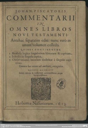 Johan. Piscatoris Commentarii In Omnes Libros Novi Testamenti : Antehac separatim editi: nunc vero in unum volumen collecti. Quibus Continentur 1 Analysis logica singulorum librorum & capitum. 2 Scholia in singula capita. 3 Observationes locorum doctrinae e singulis capitibus. Omnia haec recens ab authore recognita. Quibus Accessit Index rerum & verborum accuratissimus atque locupletissimus